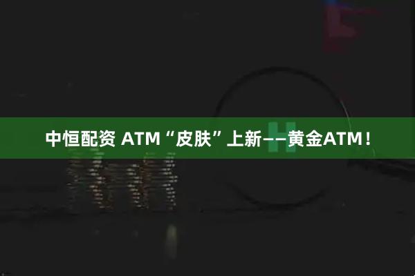 中恒配资 ATM“皮肤”上新——黄金ATM！
