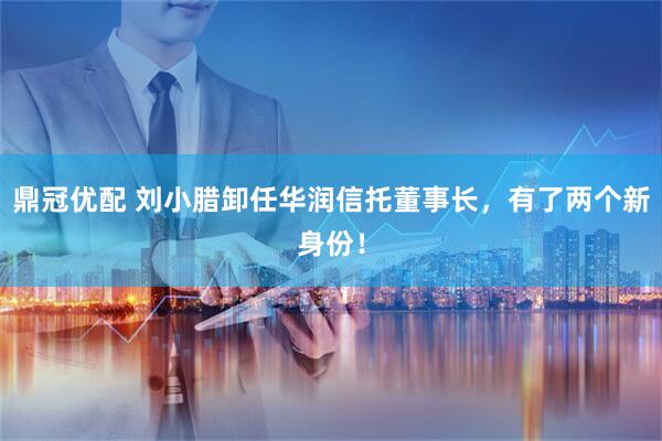 鼎冠优配 刘小腊卸任华润信托董事长，有了两个新身份！