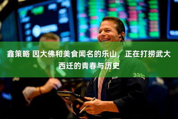 鑫策略 因大佛和美食闻名的乐山，正在打捞武大西迁的青春与历史