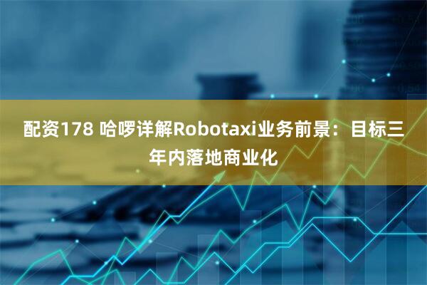 配资178 哈啰详解Robotaxi业务前景：目标三年内落地商业化