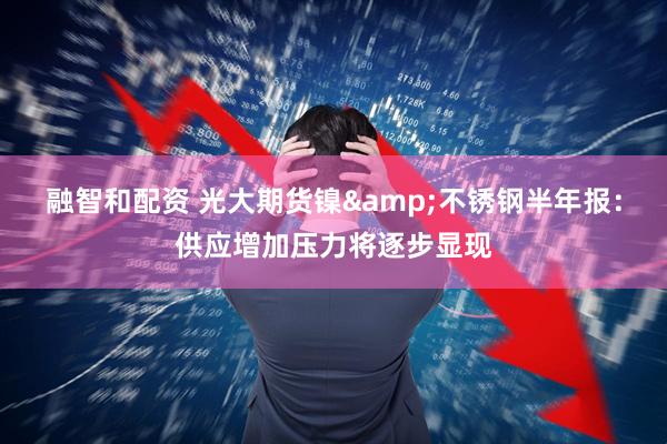 融智和配资 光大期货镍&不锈钢半年报：供应增加压力将逐步显现