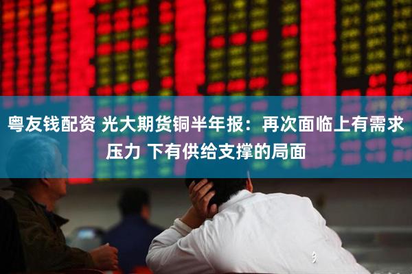 粤友钱配资 光大期货铜半年报：再次面临上有需求压力 下有供给支撑的局面