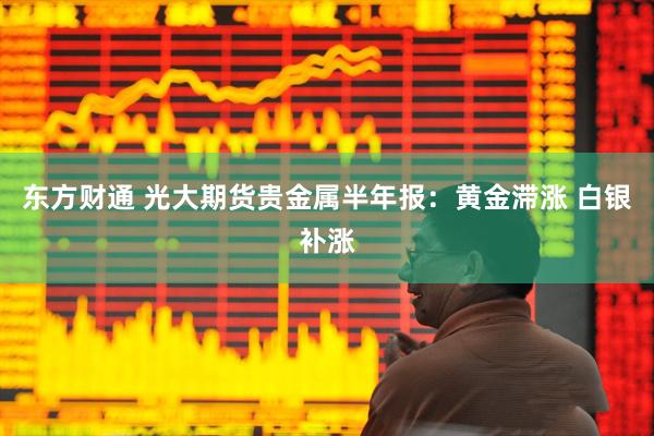 东方财通 光大期货贵金属半年报：黄金滞涨 白银补涨
