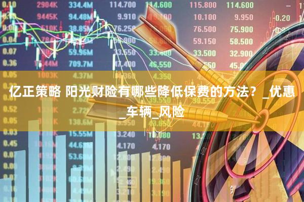 亿正策略 阳光财险有哪些降低保费的方法？_优惠_车辆_风险