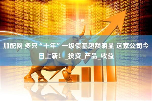 加配网 多只“十年”一级债基超额明显 这家公司今日上新！_投资_产品_收益
