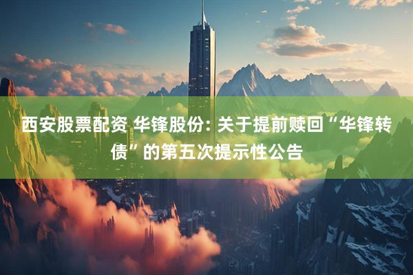西安股票配资 华锋股份: 关于提前赎回“华锋转债”的第五次提示性公告