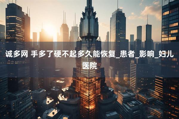 诚多网 手多了硬不起多久能恢复_患者_影响_妇儿医院