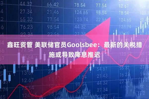 鑫旺资管 美联储官员Goolsbee：最新的关税措施或导致降息推迟