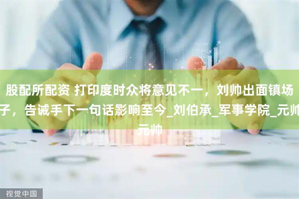 股配所配资 打印度时众将意见不一，刘帅出面镇场子，告诫手下一句话影响至今_刘伯承_军事学院_元帅