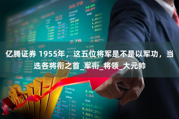 亿腾证券 1955年，这五位将军是不是以军功，当选各将衔之首_军衔_将领_大元帅