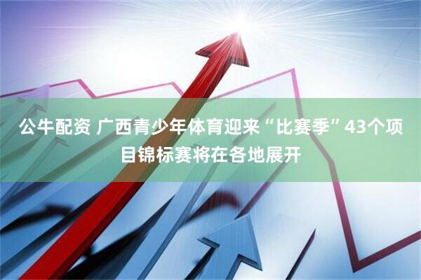 公牛配资 广西青少年体育迎来“比赛季”43个项目锦标赛将在各地展开