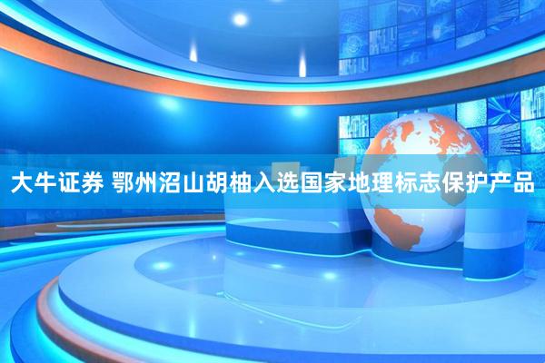 大牛证券 鄂州沼山胡柚入选国家地理标志保护产品