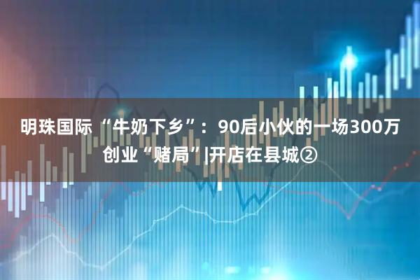 明珠国际 “牛奶下乡”：90后小伙的一场300万创业“赌局”|开店在县城②