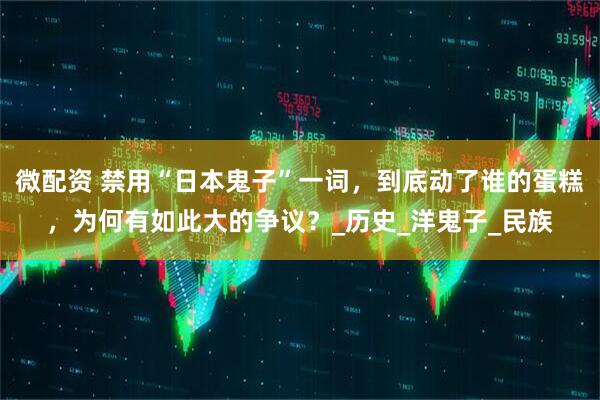 微配资 禁用“日本鬼子”一词，到底动了谁的蛋糕，为何有如此大的争议？_历史_洋鬼子_民族