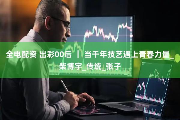 全电配资 出彩00后 ｜ 当千年技艺遇上青春力量_柴博宇_传统_张子