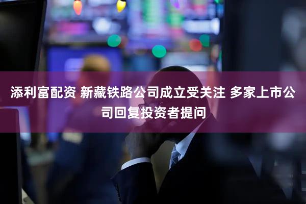 添利富配资 新藏铁路公司成立受关注 多家上市公司回复投资者提问