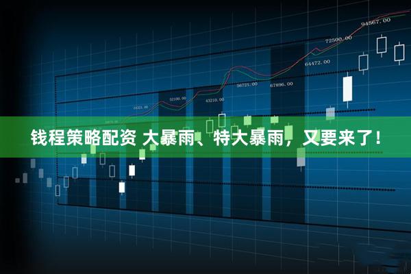 钱程策略配资 大暴雨、特大暴雨，又要来了！