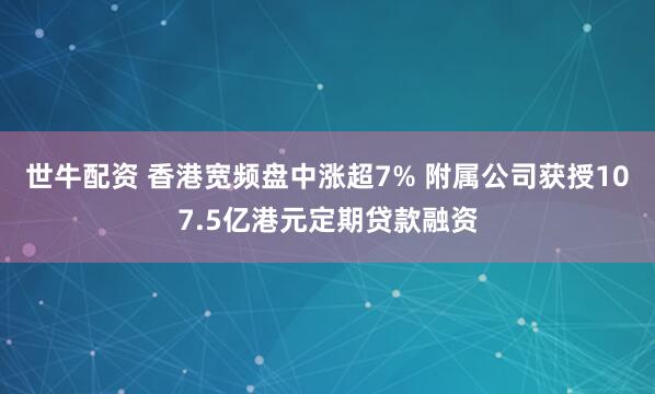 世牛配资 香港宽频盘中涨超7% 附属公司获授107.5亿港元定期贷款融资