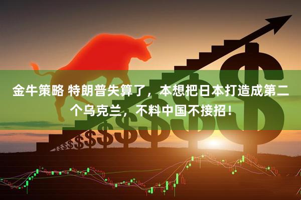 金牛策略 特朗普失算了,本想把日本打造成第二个乌克兰,不料中国不接招!