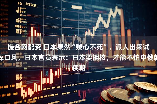 撮合网配资 日本果然“贼心不死”，派人出来试探口风，日本官员表示：日本要拥核，才能不怕中俄朝