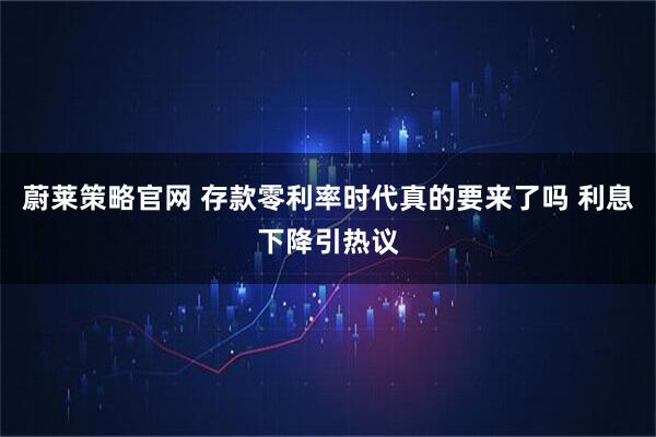 蔚莱策略官网 存款零利率时代真的要来了吗 利息下降引热议