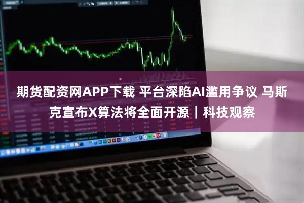 期货配资网APP下载 平台深陷AI滥用争议 马斯克宣布X算法将全面开源｜科技观察