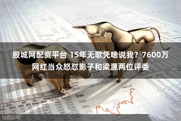 股城网配资平台 15年无歌凭啥说我？7600万网红当众怒怼影子和梁源两位评委