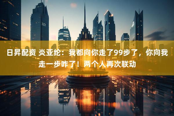 日昇配资 炎亚纶：我都向你走了99步了，你向我走一步咋了！两个人再次联动