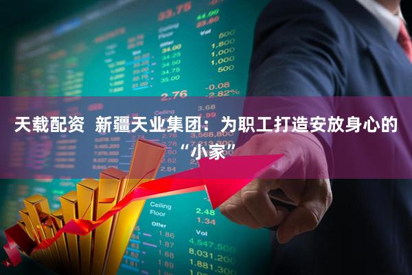 天载配资  新疆天业集团：为职工打造安放身心的“小家”