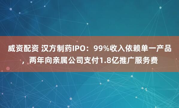 威资配资 汉方制药IPO：99%收入依赖单一产品，两年向亲属公司支付1.8亿推广服务费