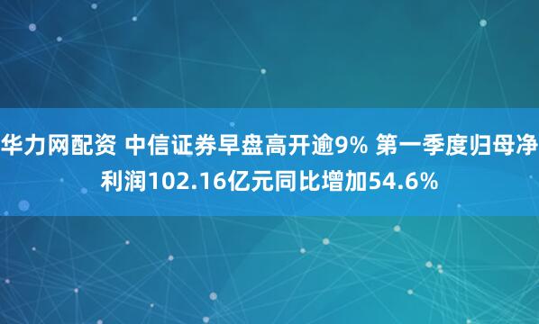 华力网配资 中信证券早盘高开逾9% 第一季度归母净利润102.16亿元同比增加54.6%