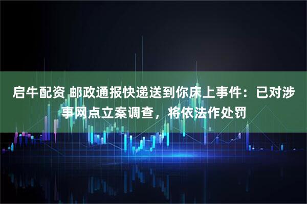启牛配资 邮政通报快递送到你床上事件：已对涉事网点立案调查，将依法作处罚